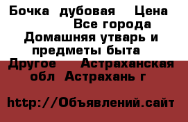 Бочка  дубовая  › Цена ­ 4 600 - Все города Домашняя утварь и предметы быта » Другое   . Астраханская обл.,Астрахань г.